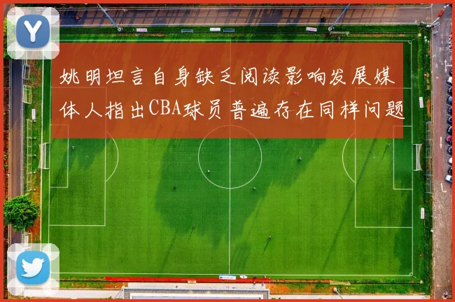 姚明坦言自身缺乏阅读影响发展媒体人指出CBA球员普遍存在同样问题