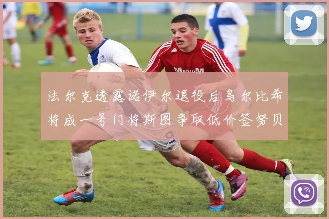 法尔克透露诺伊尔退役后乌尔比希将成一号门将斯图争取低价签努贝尔