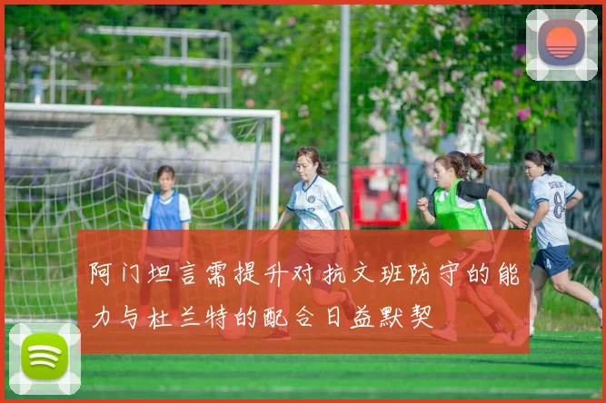 阿门坦言需提升对抗文班防守的能力与杜兰特的配合日益默契